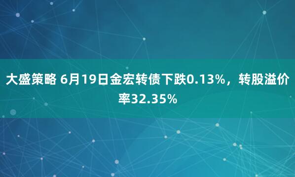 大盛策略 6月19日金宏转债下跌0.13%，转股溢价率32.35%