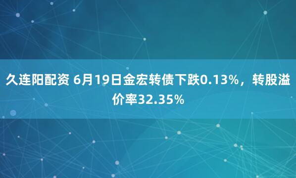 久连阳配资 6月19日金宏转债下跌0.13%，转股溢价率32.35%