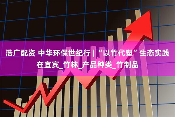 浩广配资 中华环保世纪行 | “以竹代塑”生态实践在宜宾_竹林_产品种类_竹制品