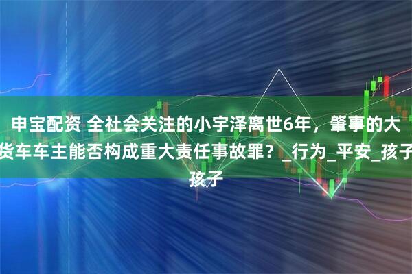 申宝配资 全社会关注的小宇泽离世6年，肇事的大货车车主能否构成重大责任事故罪？_行为_平安_孩子