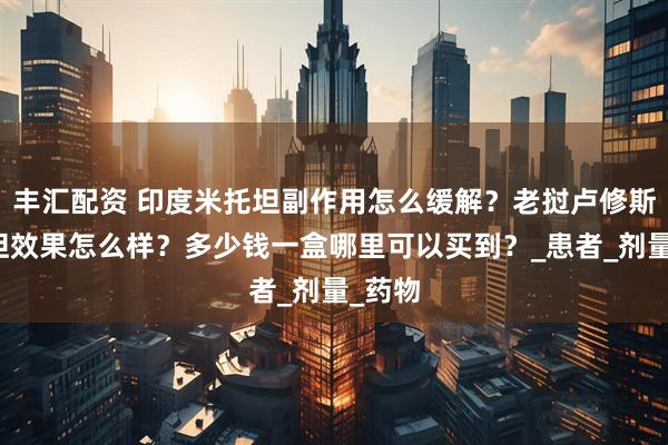 丰汇配资 印度米托坦副作用怎么缓解？老挝卢修斯米托坦效果怎么样？多少钱一盒哪里可以买到？_患者_剂量_药物