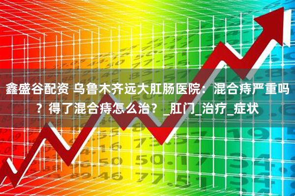 鑫盛谷配资 乌鲁木齐远大肛肠医院：混合痔严重吗？得了混合痔怎么治？_肛门_治疗_症状