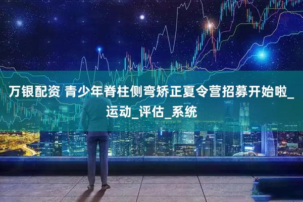万银配资 青少年脊柱侧弯矫正夏令营招募开始啦_运动_评估_系统