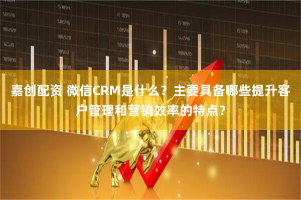 嘉创配资 微信CRM是什么？主要具备哪些提升客户管理和营销效率的特点？