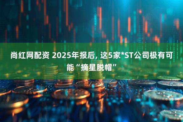 尚红网配资 2025年报后, 这5家*ST公司极有可能“摘星脱帽”