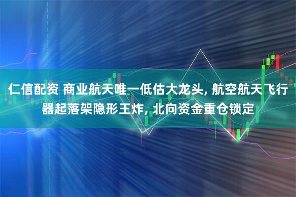 仁信配资 商业航天唯一低估大龙头, 航空航天飞行器起落架隐形王炸, 北向资金重仓锁定